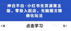 绅白不白·小红书无货源第五版,零投入起店,无脑图文精细化玩法-学习资源社