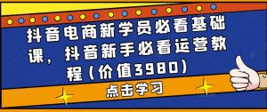 抖音电商新学员必看基础课,抖音新手必看运营教程(价值3980)-学习资源社
