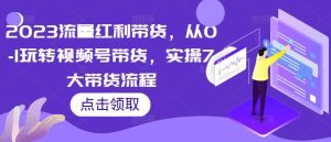 2023流量红利带货,从0-1玩转视频号带货,实操7大带货流程-学习资源社