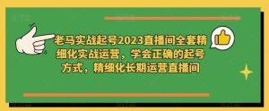 老马实战起号2023直播间全套精细化实战运营,学会正确的起号方式,精细化长期运营直播间-学习资源社