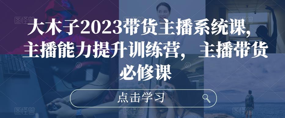 大木子2023带货主播系统课，主播能力提升训练营，主播带货必修课-学习资源社