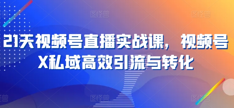 21天视频号直播实战课，视频号X私域高效引流与转化-学习资源社