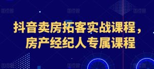 抖音卖房拓客实战课程，房产经纪人专属课程-学习资源社