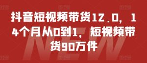抖音短视频带货12.0,14个月从0到1,短视频带货90万件-学习资源社