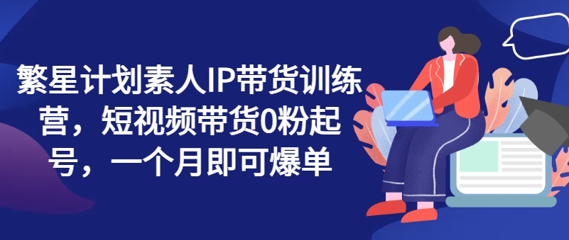 繁星计划素人IP带货训练营，短视频带货0粉起号，一个月即可爆单-学习资源社