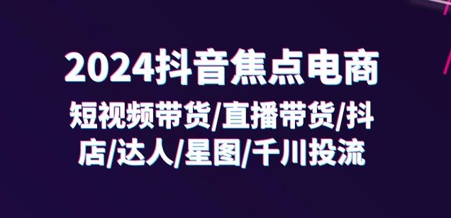 2024抖音焦点电商：短视频带货/直播带货/抖店/达人/星图/千川投流/32节课-学习资源社
