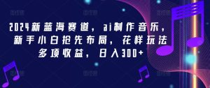 2024新蓝海赛道,ai制作音乐,新手小白抢先布局,花样玩法多项收益,日入300+【揭秘】-学习资源社