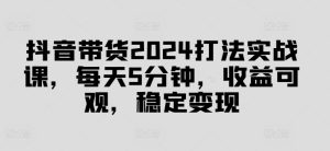 抖音带货2024打法实战课,每天5分钟,收益可观,稳定变现【揭秘】-学习资源社