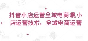 抖音小店运营全域电商课,小店运营技术,全域电商运营-学习资源社