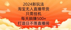2024新玩法,淘宝无人直播带货,只需挂机,每天躺赚500+ 打造日不落直播间【揭秘】-学习资源社
