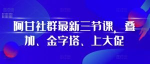 阿甘社群最新三节课,叠加、金字塔、上大促-学习资源社