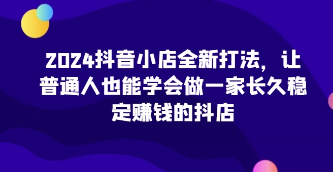 2024抖音小店全新打法，让普通人也能学会做一家长久稳定赚钱的抖店（更新）-学习资源社