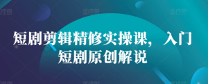 短剧剪辑精修实操课,入门短剧原创解说-学习资源社