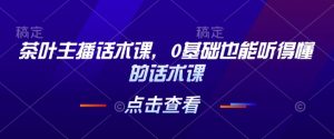 茶叶主播话术课,0基础也能听得懂的话术课-学习资源社