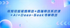 视频号短视频带货+直播带货系统课+AI+Deep-Seek书单带货-学习资源社