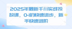 2025年最新千川实战投放课,0-1的快速进步,新手快速进阶-学习资源社