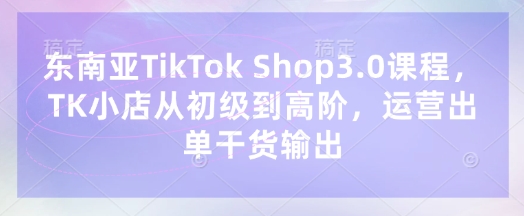东南亚TikTok Shop3.0课程，TK小店​从初级到高阶，运营出单干货输出-学习资源社