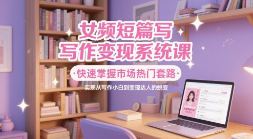 女频短篇写作变现系统课，快速掌握市场热门套路，实现从写作小白到变现达人的蜕变-学习资源社