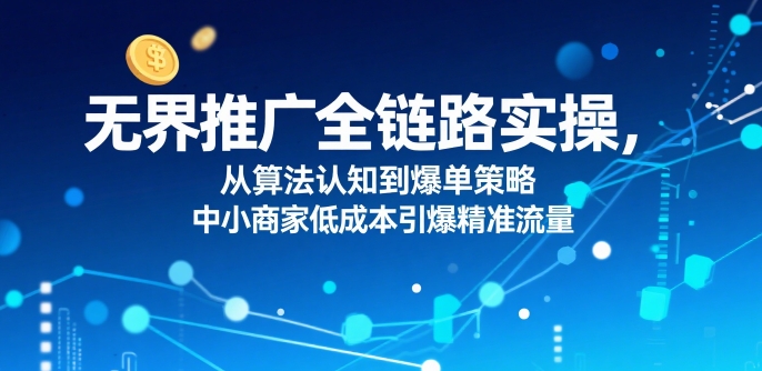​无界推广全链路实操，从算法认知到爆单策略，中小商家低成本引爆精准流量-学习资源社